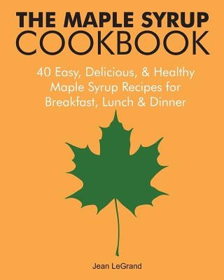 The Maple Syrup Cookbook: 40 Easy, Delicious & Healthy Maple Syrup Recipes for Breakfast Lunch & Dinner by Legrand, Jean