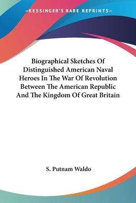 Biographical Sketches Of Distinguished American Naval Heroes In The War Of Revolution Between The American Republic And The Kingdom Of Great Britain by Waldo, S. Putnam