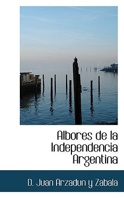 Albores de la Independencia Argentina by Juan Arzadun y. Zabala, D.