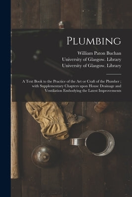 Plumbing [electronic Resource]: a Text Book to the Practice of the Art or Craft of the Plumber; With Supplementary Chapters Upon House Drainage and Ve by Buchan, William Paton