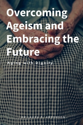 Overcoming Ageism and Embracing the Future: Aging with Dignity by R. Anderson, Laura