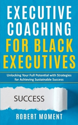 Executive Coaching for Black Executives: Unlocking Your Full Potential with Strategies for Achieving Sustainable Success by Moment, Robert