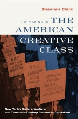 The Making of the American Creative Class: New York's Culture Workers and Twentieth-Century Consumer Capitalism by Clark, Shannan