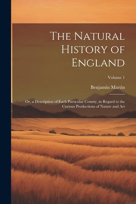 The Natural History of England: Or, a Description of Each Particular County, in Regard to the Curious Productions of Nature and Art; Volume 1 by Martin, Benjamin