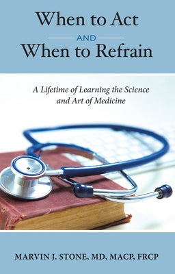 When to ACT and When to Refrain: A Lifetime of Learning the Science and Art of Medicine by Marvin J. Stone MD Macp Frcp