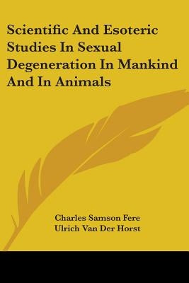 Scientific And Esoteric Studies In Sexual Degeneration In Mankind And In Animals by Fere, Charles Samson