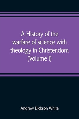 A history of the warfare of science with theology in Christendom (Volume I) by Dickson White, Andrew
