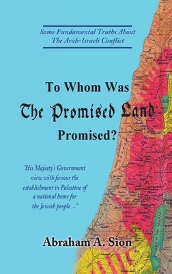 To Whom Was The Promised Land Promised?: Some Fundamental Truths About The Arab-Israeli Conflict by Sion, Abraham A.