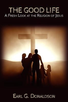 The Good Life: A Fresh Look at the Religion of Jesus by Donaldson, Earl G.