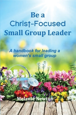 Be a Christ-Focused Small Group Leader: A handbook for leading a women's small group by Newton, Melanie