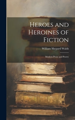 Heroes and Heroines of Fiction: Modern Prose and Poetry by Walsh, William Shepard