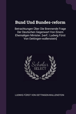Bund Und Bundes-reform: Betrachtungen Über Die Brennende Frage Der Deutschen Gegenwart Von Einem Ehemaligen Minister. [verf.: Ludwig Fürst Von by Ludwig Fürst Von Oettingen-Wallenstein