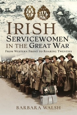 Irish Servicewomen in the Great War: From Western Front to the Roaring Twenties by Walsh, Barbara
