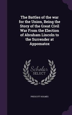 The Battles of the war for the Union, Being the Story of the Great Civil War From the Election of Abraham Lincoln to the Surrender at Appomatox by Holmes, Prescott