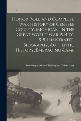 Honor Roll and Complete War History of Genesee County, Michigan, in the Great World War 1914 to 1918, Illustrated Biography, Authentic History, Embrac by Anonymous