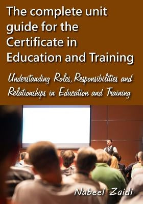 The complete unit guide for the Certificate in Education and Training: Understanding Roles, Responsibilities and Relationships in Education and Traini by Zaidi, Nabeel