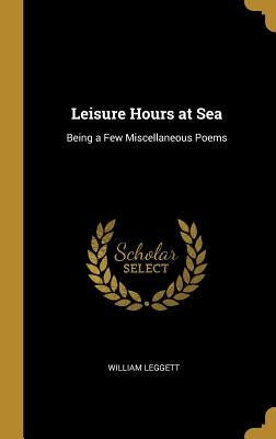 Leisure Hours at Sea: Being a Few Miscellaneous Poems by Leggett, William