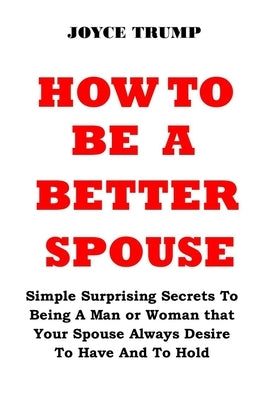 How to Be a Better Spouse: Simple Surprising Secrets To Being A Man or Woman that Your Spouse Always Desire To Have And To Hold by Trump, Joyce