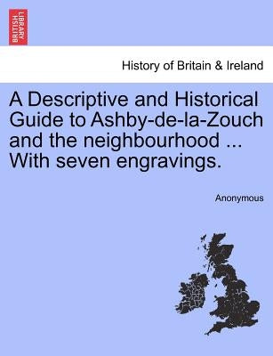 A Descriptive and Historical Guide to Ashby-de-La-Zouch and the Neighbourhood ... with Seven Engravings. by Anonymous
