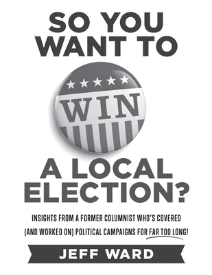 So You Want to Win a Local Election? - monochrome edition: Insights from a former columnist who's covered (and worked on) political campaigns for far by Ward, Jeff