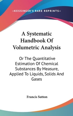 A Systematic Handbook Of Volumetric Analysis: Or The Quantitative Estimation Of Chemical Substances By Measure, Applied To Liquids, Solids And Gases by Sutton, Francis