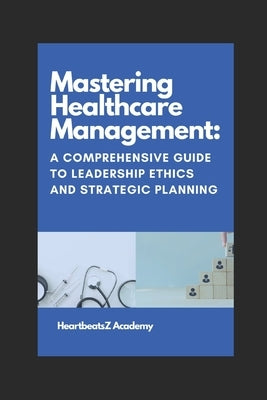 Mastering Healthcare Management: A Comprehensive Guide to Leadership Ethics and Strategic Planning by Kumar, Narendra