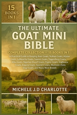 The Ultimate Goat Mini Bible: COMPLETE COLLECTION - 15 BOOKS IN 1: A Practical Guide to Keeping Boer Goats, Nubian Goats, Alpine Goats, LaMancha Goats by J. D. Charlotte, Michele