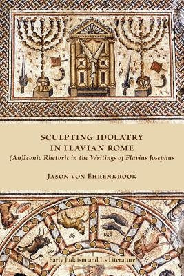 Sculpting Idolatry in Flavian Rome: (An)Iconic Rhetoric in the Writings of Flavius Josephus by Ehrenkrook, Jason Von