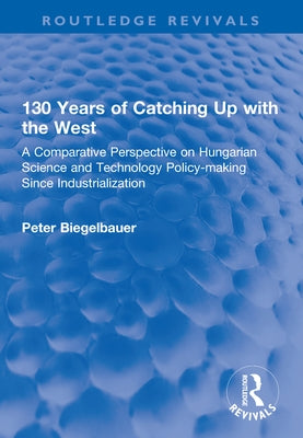 130 Years of Catching Up with the West: A Comparative Perspective on Hungarian Science and Technology Policy-Making Since Industrialization by Biegelbauer, Peter