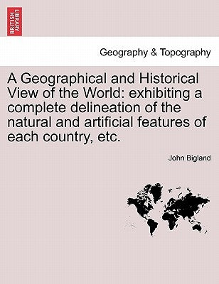 A Geographical and Historical View of the World: exhibiting a complete delineation of the natural and artificial features of each country, etc. by Bigland, John