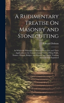 A Rudimentary Treatise On Masonry and Stonecutting: In Which the Principles of Masonic Projection and Their Application to the Construction of Curved by Dobson, Edward