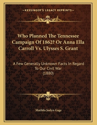 Who Planned The Tennessee Campaign Of 1862? Or Anna Ella Carroll Vs. Ulysses S. Grant: A Few Generally Unknown Facts In Regard To Our Civil War (1880) by Gage, Matilda Joslyn