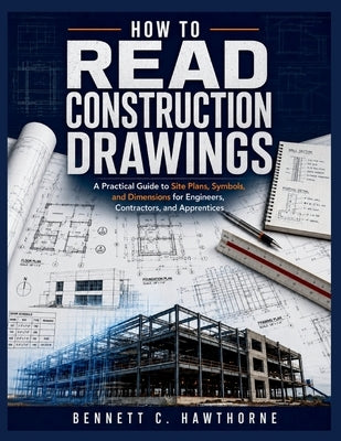 How to Read Construction Drawings: A Practical Guide to Site Plans, Symbols, and Dimensions for Engineers, Contractors, and Apprentices by Hawthorne, Bennett C.