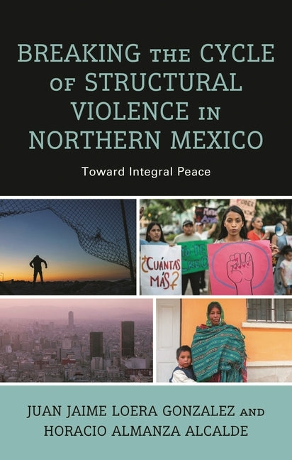 Breaking the Cycle of Structural Violence in Northern Mexico: Toward Integral Peace by Gonzalez, Juan Jaime Loera