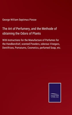 The Art of Perfumery, and the Methode of obtaining the Odors of Plants: With Instructions for the Manufacture of Perfumes for the Handkerchief, scente by Piesse, George William Septimus