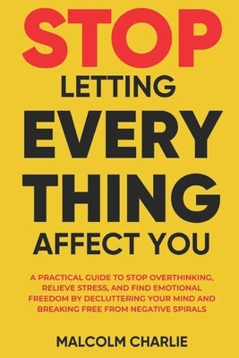 Stop Letting Every Thing Affect You: A Practical Guide to Stop Overthinking, Relieve Stress, and Find Emotional Freedom by Decluttering Your Mind and by Charlie, Malcolm