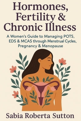 Hormones, Fertility & Chronic Illness: A Women's Guide to Managing POTS, EDS & MCAS through Menstrual Cycles, Pregnancy & Menopause by Sutton, Sabia Roberta