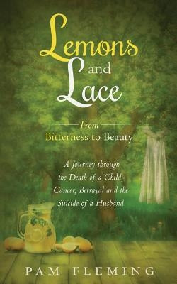 Lemons and Lace: From Bitterness to Beauty - A Journey through the Death of a Child, Cancer, Betrayal, and the Suicide of a Husband by Fleming, Pam