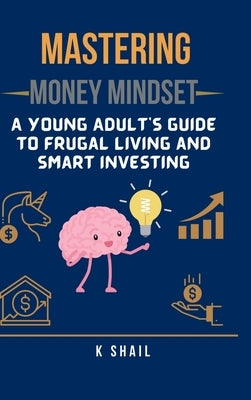 Mastering Money Mindset: A Young Adult's Guide to Frugal Living and Smart Investing by K Shail