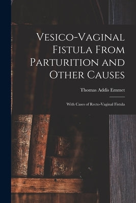 Vesico-Vaginal Fistula From Parturition and Other Causes; With Cases of Recto-Vaginal Fistula by Emmet, Thomas Addis