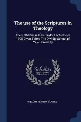 The use of the Scriptures in Theology: The Nathaniel William Taylor Lectures for 1905 Given Before The Divinity School of Yale University by Clarke, William Newton