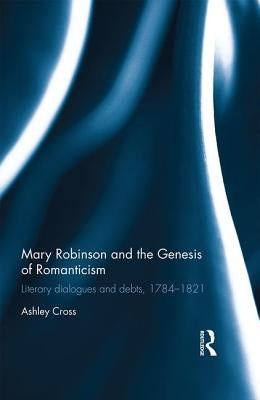 Mary Robinson and the Genesis of Romanticism: Literary Dialogues and Debts, 1784-1821 by Cross, Ashley