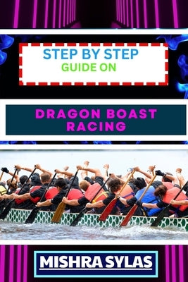 Step by Step Guide on Dragon Boast Racing: Expert Guide To Unlock The Secrets Of Dragon Boat Racing Learn Essential Techniques, Team Dynamics And More by Sylas, Mishra