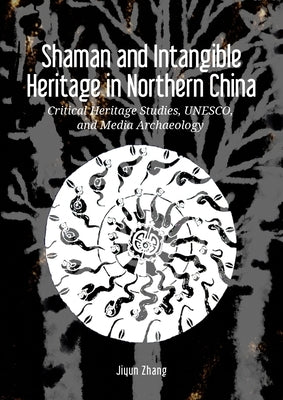 Shaman and Intangible Heritage in Northern China: Critical Heritage Studies, Unesco, and Media Archaeology by Zhang, Jiyun