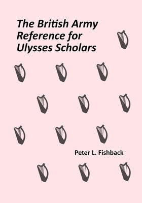 The British Army Reference for Ulysses Scholars: Volume I of The British Army on Bloomsday by Fishback, Peter L.