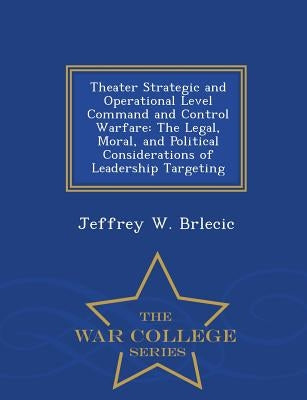 Theater Strategic and Operational Level Command and Control Warfare: The Legal, Moral, and Political Considerations of Leadership Targeting - War Coll by Brlecic, Jeffrey W.