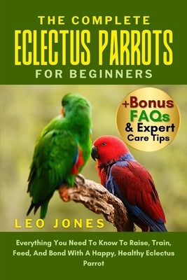 The Complete Eclectus Parrots for Beginners: Everything You Need To Know To Raise, Train, Feed, And Bond With A Happy, Healthy Eclectus Parrot by Jones, Leo