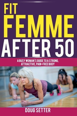 Fit Femme After 50: A Busy Woman's Guide to a Strong, Attractive, Pain-Free Body by Setter, Doug