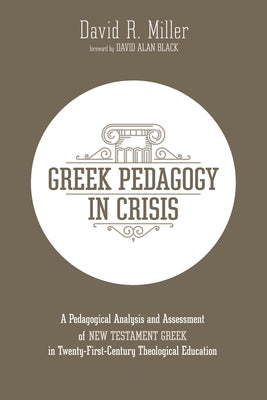Greek Pedagogy in Crisis: A Pedagogical Analysis and Assessment of New Testament Greek in Twenty-First-Century Theological Education by Miller, David R.