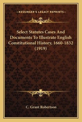 Select Statutes Cases And Documents To Illustrate English Constitutional History, 1660-1832 (1919) by Robertson, C. Grant